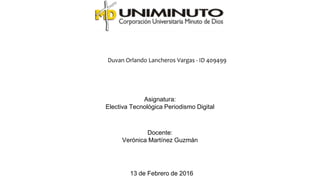 Duvan Orlando Lancheros Vargas - ID 409499
Asignatura:
Electiva Tecnológica Periodismo Digital
Docente:
Verónica Martínez Guzmán
13 de Febrero de 2016
 
