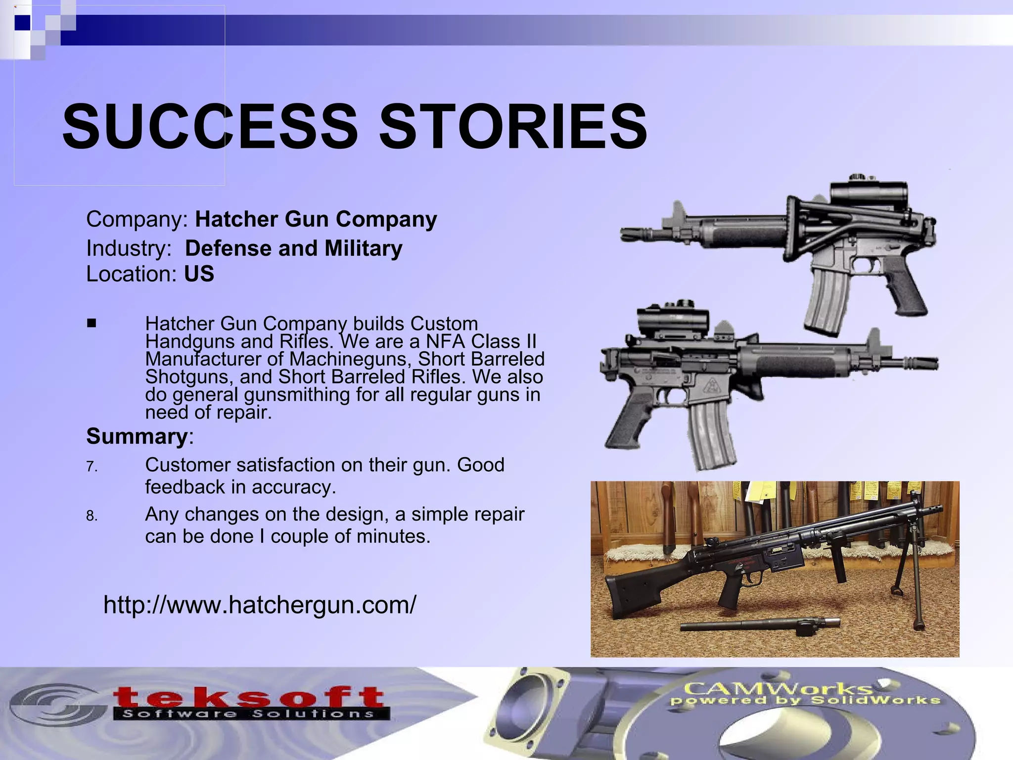 SUCCESS STORIES Company:  Hatcher Gun Company   Industry:  Defense and Military Location:  US Hatcher Gun Company builds Custom Handguns and Rifles. We are a NFA Class II Manufacturer of Machineguns, Short Barreled Shotguns, and Short Barreled Rifles. We also do general gunsmithing for all regular guns in need of repair.  Summary : Customer satisfaction on their gun. Good feedback in accuracy. Any changes on the design, a simple repair can be done I couple of minutes. http://www.hatchergun.com/ 