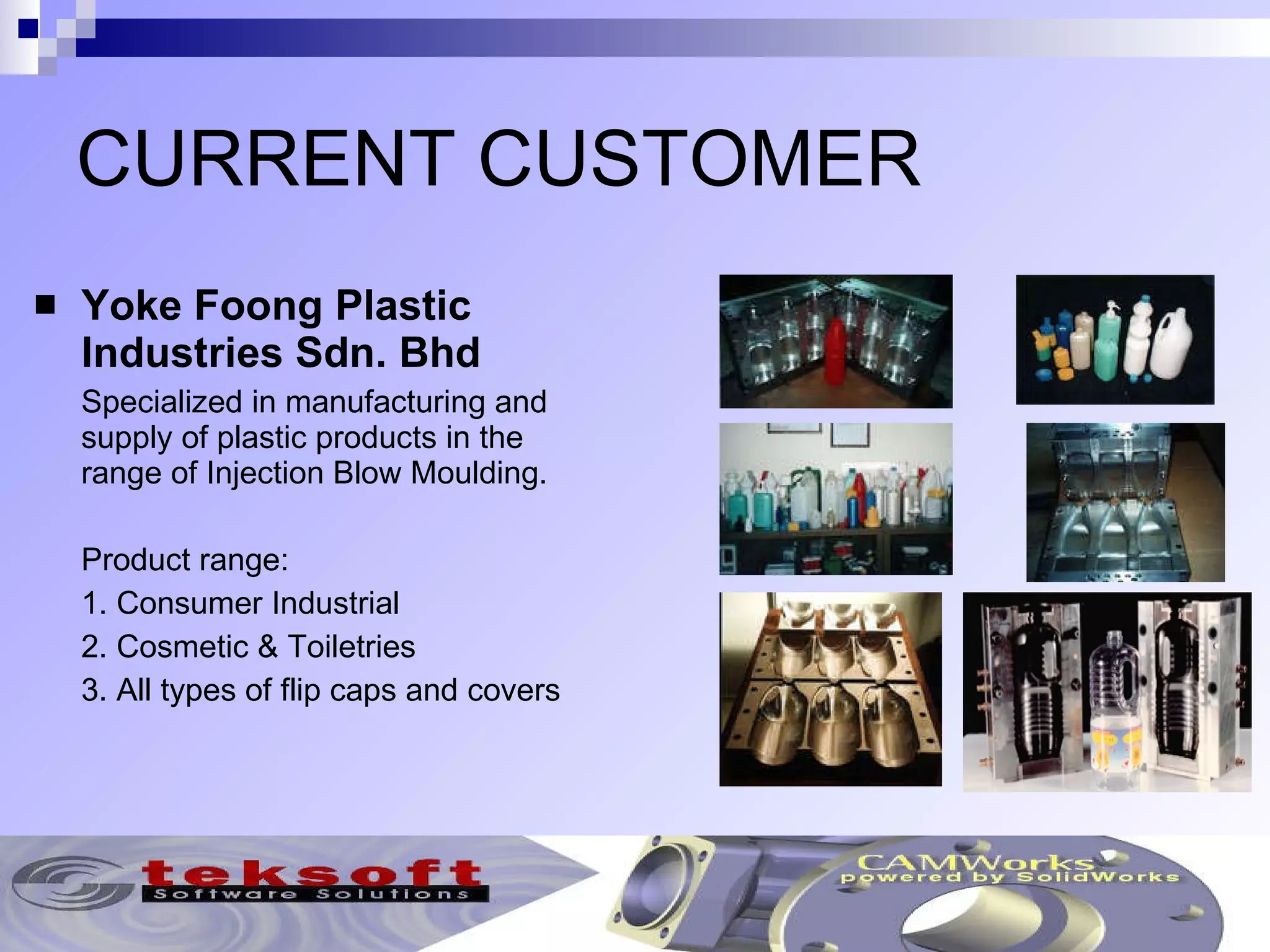 CURRENT CUSTOMER Yoke Foong Plastic Industries Sdn. Bhd Specialized in manufacturing and supply of plastic products in the range of Injection Blow Moulding. Product range: 1. Consumer Industrial 2. Cosmetic & Toiletries 3. All types of flip caps and covers 