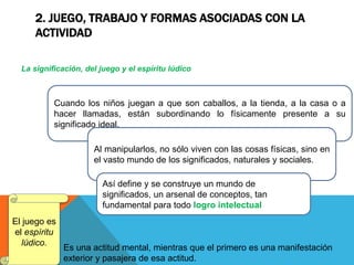 2. JUEGO, TRABAJO Y FORMAS ASOCIADAS CON LA
ACTIVIDAD
La significación, del juego y el espíritu lúdico
Cuando los niños juegan a que son caballos, a la tienda, a la casa o a
hacer llamadas, están subordinando lo físicamente presente a su
significado ideal.
Al manipularlos, no sólo viven con las cosas físicas, sino en
el vasto mundo de los significados, naturales y sociales.
Así define y se construye un mundo de
significados, un arsenal de conceptos, tan
fundamental para todo logro intelectual
El juego es
el espíritu
lúdico.
Es una actitud mental, mientras que el primero es una manifestación
exterior y pasajera de esa actitud.
 