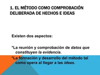 1. EL MÉTODO COMO COMPROBACIÓN
DELIBERADA DE HECHOS E IDEAS
Existen dos aspectos:
*La reunión y comprobación de datos que
constituyen la evidencia.
*La formación y desarrollo del método tal
como opera al llegar a las ideas.
 