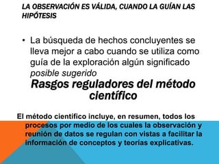 LA OBSERVACIÓN ES VÁLIDA, CUANDO LA GUÍAN LAS
HIPÓTESIS
El método científico incluye, en resumen, todos los
procesos por medio de los cuales la observación y
reunión de datos se regulan con vistas a facilitar la
información de conceptos y teorías explicativas.
• La búsqueda de hechos concluyentes se
lleva mejor a cabo cuando se utiliza como
guía de la exploración algún significado
posible sugerido
Rasgos reguladores del método
científico
 