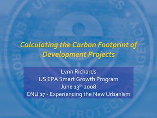 Calculating the Carbon Footprint of
      Development Projects

              Lynn Richards
    US EPA Smart Growth Program
              June 13th 2008
 CNU 17 - Experiencing the New Urbanism
 