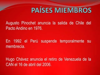 Augusto Pinochet anuncia la salida de Chile del
Pacto Andino en 1976.

En 1992 el Perú suspende temporalmente su
membrecía.

Hugo Chávez anuncia el retiro de Venezuela de la
CAN el 16 de abril del 2006.
 