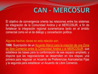 El objetivo de convergencia orienta las relaciones entre los sistemas
de integración de la Comunidad Andina y el MERCOSUR, a fin de
fortalecer la integración regional suramericana tanto en el ámbito
comercial como en el de diálogo y concertación política.

Algunos hechos claves en esta relación son:
1998. Suscripción de un Acuerdo Marco para la creación de una Zona
de libre Comercio entre la Comunidad Andina y el MERCOSUR, que
establece las bases para la conformación de ese espacio ampliado, y
dispone que las negociaciones se desarrollen en dos etapas: una
primera para negociar un Acuerdo de Preferencias Arancelarias Fijas
y la segunda para establecer un Acuerdo de Libre Comercio.
 