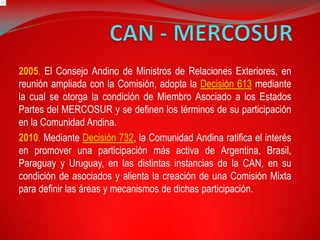 2005. El Consejo Andino de Ministros de Relaciones Exteriores, en
reunión ampliada con la Comisión, adopta la Decisión 613 mediante
la cual se otorga la condición de Miembro Asociado a los Estados
Partes del MERCOSUR y se definen los términos de su participación
en la Comunidad Andina.
2010. Mediante Decisión 732, la Comunidad Andina ratifica el interés
en promover una participación más activa de Argentina, Brasil,
Paraguay y Uruguay, en las distintas instancias de la CAN, en su
condición de asociados y alienta la creación de una Comisión Mixta
para definir las áreas y mecanismos de dichas participación.
 