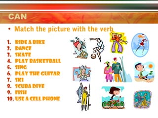 CAN
• Match the picture with the verb
1. RIDE A BIKE
2. DANCE
3. SKATE
4. PLAY basketball
5. SING
6. PLAY THE GUITAR
7. SKI
8. Scuba dive
9. fish
10. USE A cell phone
