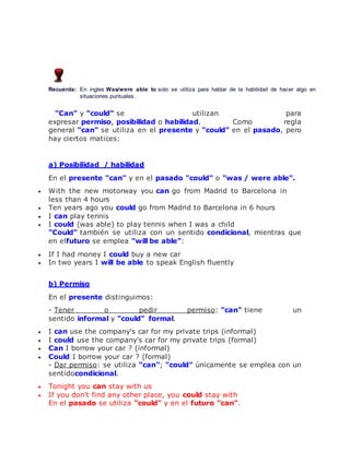 Recuerda: En ingles Was/were able to solo se utiliza para hablar de la habilidad de hacer algo en
situaciones puntuales.
"Can" y "could" se utilizan para
expresar permiso, posibilidad o habilidad. Como regla
general "can" se utiliza en el presente y "could" en el pasado, pero
hay ciertos matices:
a) Posibilidad / habilidad
En el presente "can" y en el pasado "could" o "was / were able".
 With the new motorway you can go from Madrid to Barcelona in
less than 4 hours
 Ten years ago you could go from Madrid to Barcelona in 6 hours
 I can play tennis
 I could (was able) to play tennis when I was a child
"Could" también se utiliza con un sentido condicional, mientras que
en elfuturo se emplea "will be able":
 If I had money I could buy a new car
 In two years I will be able to speak English fluently
b) Permiso
En el presente distinguimos:
- Tener o pedir permiso: "can" tiene un
sentido informal y "could" formal.
 I can use the company's car for my private trips (informal)
 I could use the company's car for my private trips (formal)
 Can I borrow your car ? (informal)
 Could I borrow your car ? (formal)
- Dar permiso: se utiliza "can"; "could" únicamente se emplea con un
sentidocondicional.
 Tonight you can stay with us
 If you don't find any other place, you could stay with
En el pasado se utiliza "could" y en el futuro "can".
 