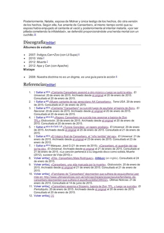 Posteriormente, Natalia, esposa de Molnar y única testigo de los hechos, dio otra versión
de los hechos. Según ella, fue amante de Canserbero, al mismo tiempo contó que su
esposo había empujado al cantante al vació y posteriormente al intentar matarla, «por ser
pillada cometiendo la infidelidad», se defendió proporcionándole una herida mortal con un
cuchillo.12
Discografía[editar]
Álbumes de estudio
 2007: Índigos,Can+Zoo (con Lil Supa) 5
 2010: Vida 7
 2012: Muerte 7
 2012: Apa y Can (con Apache)
Mixtape
 2008: Nuestra doctrina no es un dogma, es una guía para la acción 5
Referencias[editar]
1. ↑ Saltar a:a b c
«Cantante Canserbero asesinó a otro músico y luego se quitó la vida». El
Universal. 20 de enero de 2015. Archivado desde el original el 20 de enero de 2015.
Consultado el 20 de enero de 2015.
2. ↑ Saltar a:a b
«Muere cantante de rap venezolano AK Canserbero». Terra USA. 20 de enero
de 2015. Consultado el 21 de enero de 2015.
3. ↑ Saltar a:a b c
«Cantante "Canserbero" se suicidó luego de apuñalar al bajista de Zion». El
Nacional. 20 de enero de 2015. Archivado desde el original el 20 de enero de 2015.
Consultado el 20 de enero de 2015.
4. ↑ Saltar a:a b c d e
«Rapero Canserbero se suicida tras asesinar a bajista de Zion
TPL».Globovisión. 20 de enero de 2015. Archivado desde el original el 20 de enero de
2015. Consultado el 20 de enero de 2015.
5. ↑ Saltar a:a b c d e f g h i j k
«Tyrone González, un rapero prodigio». El Universal. 20 de enero
de 2015. Archivado desde el original el 20 de enero de 2015. Consultado el 21 de enero de
2015.
6. ↑ Saltar a:a b c
«El trágico final de Canserbero, el “niño terrible” del rap». El Universal. 21 de
enero de 2015. Archivado desde el original el 23 de enero de 2015. Consultado el 23 de
enero de 2015.
7. ↑ Saltar a:a b c
Márquez, José G (21 de enero de 2015). «Canserbero, el guardián del rap
se ha ido». El Universal. Archivado desde el original el 21 de enero de 2015. Consultado el
21 de enero de 2015. «La canción pertenece a su segundo disco como solista, Muerte
(2012), sucesor de Vida (2010).»
8. Volver arriba↑ «Ella - Canserbero,Mala Rodríguez». AllMusic (en inglés). Consultado el 24
de enero de 2015.
9. Volver arriba↑ «Canserbero, una vida marcada por la muerte». Globovisión. 20 de enero de
2015. Archivado desde el original el 21 de enero de 2015. Consultado el 21 de enero de
2015.
10. Volver arriba↑ «Familiares de "Canserbero" desmienten que sufriera de esquizofrenia Leer
más en: http://www.ultimasnoticias.com.ve/noticias/chevere/espectaculos/familiares-de-
canserbero-desmienten-que-sufriera-d.aspx#ixzz3d0sCWhO2». Últimas Noticias. 21 de
enero de 2015. Consultado el 14 de junio de 2015.
11. Volver arriba↑ «Canserbero asesina a Stoperro, bajista de Zion TPL, y luego se suicida». El
Periodiquito. 20 de enero de 2015. Archivado desde el original el 20 de enero de 2015.
Consultado el 20 de enero de 2015.
12. Volver arriba↑ [1]
 
