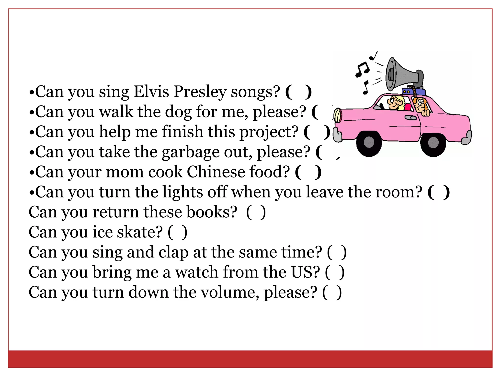 •Can you sing Elvis Presley songs? ( )
•Can you walk the dog for me, please? ( )
•Can you help me finish this project? ( )
•Can you take the garbage out, please? ( )
•Can your mom cook Chinese food? ( )
•Can you turn the lights off when you leave the room? ( )
Can you return these books? ( )
Can you ice skate? ( )
Can you sing and clap at the same time? ( )
Can you bring me a watch from the US? ( )
Can you turn down the volume, please? ( )
 