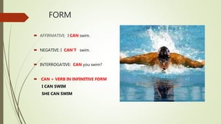 FORM
 AFFIRMATIVE: I CAN swim.
 NEGATIVE: I CAN’T swim.
 INTERROGATIVE: CAN you swim?
 CAN + VERB IN INFINITIVE FORM
I CAN SWIM
SHE CAN SWIM
 