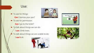 Use:
 To ask for things:
Can I borrow your pen?
 To ask for permission:
Can I go to the toilet?
 To talk about things we can do:
I can climb trees.
 To talk about things we are unable to do:
I can’t ski.
 