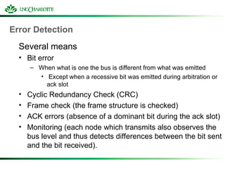 Error Detection
Several means
• Bit error
– When what is one the bus is different from what was emitted
• Except when a recessive bit was emitted during arbitration or
ack slot
• Cyclic Redundancy Check (CRC)
• Frame check (the frame structure is checked)
• ACK errors (absence of a dominant bit during the ack slot)
• Monitoring (each node which transmits also observes the
bus level and thus detects differences between the bit sent
and the bit received).
 