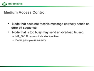 Medium Access Control
• Node that does not receive message correctly sends an
error bit sequence
• Node that is too busy may send an overload bit seq.
– MA_OVLD.request/indication/confirm
– Same principle as an error
 