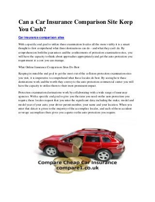 Can a Car Insurance Comparison Site Keep
You Cash?
Car insurance comparison sites
With a specific end goal to utilize these examination locales all the more viably it is a smart
thought to first comprehend what these destinations can do - and what they can't do. By
comprehension both the guarantees and the confinements of protection examination sites, you
will have the capacity to think about approaches appropriately and get the auto protection you
requirement at a cost you can manage.
What Online Insurance Comparison Sites Do Best
Keeping in mind the end goal to get the most out of the collision protection examination sites
you visit, it is imperative to comprehend what these locales do best. By seeing how these
destinations work and the worth they convey to the auto protection commercial center you will
have the capacity to utilize them to their most prominent impact.
Protection examination destinations work by collaborating with a wide range of insurance
agencies. With a specific end goal to give you the rates you need on the auto protection you
require, these locales request that you enter the significant data, including the make, model and
model year of your auto, your driver permit number, your name and your location. When you
enter that data it is given to the majority of the accomplice locales, and each of those accident
coverage accomplices then gives you a quote on the auto protection you require.
 