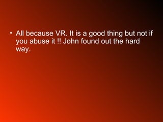 All because VR. It is a good thing but not if you abuse it !! John found out the hard way. 
