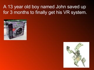 A 13 year old boy named John saved up for 3 months to finally get his VR system.  