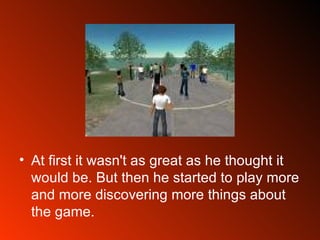At first it wasn't as great as he thought it would be. But then he started to play more and more discovering more things about the game. 