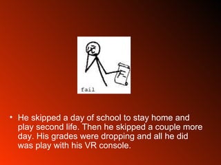 He skipped a day of school to stay home and play second life. Then he skipped a couple more day. His grades were dropping and all he did was play with his VR console.  