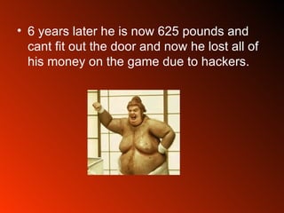 6 years later he is now 625 pounds and cant fit out the door and now he lost all of his money on the game due to hackers.  