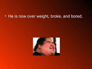He is now over weight, broke, and bored.  