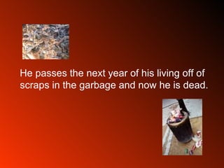 He passes the next year of his living off of scraps in the garbage and now he is dead.  