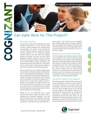 • Cognizant 20-20 Insights




Can Agile Work for This Project?
   Executive Summary                                     given project. If we find that we are struggling
                                                         with coming up with answers for these questions,
   One of the four pillars of the “Manifesto for Agile
                                                         then we probably need to spend a little more time
   Software Development”1 is that “we have come
                                                         thinking through how we would apply Agile before
   to value… working software over comprehensive
                                                         we move forward with the decision to use it on
   documentation.” In reality, we are saying that
                                                         that given project.
   we value working systems as opposed to merely
   limiting ourselves to only delivering working
                                                         What Do Our User Stories Look Like?
   software. Most of the very large and complex
   projects we deliver are really as much about          The first question we should be asking is: What
   integrating systems together as they are about        is our concept of a user story? Are we describing
   building new bespoke software applications. But       user interactions with a system; are we describing
   do all of these different flavors of projects lend    a feature; or are we describing a component? What
   themselves towards using Agile? This is a question    other types of artifacts will we need to produce
   that is on the minds of many decision makers in       to augment the user story? At the same time, we
   the field of information technology these days.       also need to keep in mind the Agile Manifesto,
                                                         and remind ourselves that we value working
   Many organizations have already adopted Agile         systems over comprehensive documentation. So
   as the primary software development methodolo-        we don’t want to go overboard, but instead find
   gy for custom building new applications. However,     that balance of how much documentation is the
   many of the projects that are undertaken by infor-    “sweet spot” for building working systems.
   mation technology organizations don’t fit neatly
   into the paradigm of a brand-new application. IT      How Will We Sequence Our Backlog?
   projects come in many sizes, shapes and flavors.      The second question is: What criteria are we going
   Based on our experience virtually all of them can     to use to determine the order of user stories on
   be successfully done using Agile, but we need         the product backlog? Can we attach some sort
   to be smart about it and make sure we carefully       of monetary value to the user story and thereby
   think through how we would adopt Agile for these      order the more valuable stories to the top and
   different patterns of project types.                  the less valuable to the bottom? Should we be
                                                         prioritizing the stories based on architectural
   Before we can say definitively that a given
                                                         uncertainty or complexity, or whether they are
   project can be done in Agile, we need to look at
                                                         foundational stories that later stories on the
   answering four important questions. If we are
                                                         backlog are inherently dependent upon? Or in the
   able to answer these four questions with well-
                                                         example of a project where the solution is more
   thought-out responses then we would be fairly
                                                         about standing up a new commercial off-the-shelf
   assured we could have success with Agile for a




   cognizant 20-20 insights | december 2011
 
