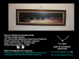 Can AKIN ŞAİR VE FOTOĞRAF SANATÇISI Mr _ canakin @ yahoo . co . uk   Mr _ canakin @ hotmail .com İstanbul Valiliği Emniyet Müdürlüğü  "Sanatçı Polisler Sergisi" Yer: Yeminli Mali Müşavirler Odası Sanat Platformu İstiklal Caddesi No: 302 Beyoğlu / İstanbul Sergi Tarihi: 03 Nisan - 10 Nisan 2007 Tahmini Ziyaretçi Sayısı: 5.800 Bilgi Ve Fotoğraflar İçin Tıklayınız... http://www. turklider .org/TR/ EditModule . aspx ? tabid =1038& mid =8373& ItemID =6396& ItemIndex =0 
