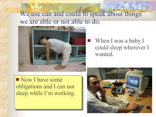 We use can and could to speak about things we are able or not able to do. When I was a baby I could sleep wherever I wanted. Now I have some obligations and I can not sleep while I’m working.