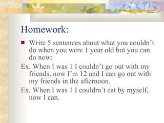 Homework: Write 5 sentences about what you couldn’t do when you were 1 year old but you can do now: Ex. When I was 1 I couldn’t go out with my friends, now I’m 12 and I can go out with my friends in the afternoon. Ex. When I was 1 I couldm’t eat by myself, now I can.
