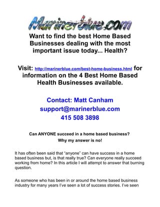 Want to find the best Home Based
        Businesses dealing with the most
         important issue today... Health?

 Visit: http://marinerblue.com/best-home-business.html for
  information on the 4 Best Home Based
         Health Businesses available.

                Contact: Matt Canham
              support@marinerblue.com
                    415 508 3898

       Can ANYONE succeed in a home based business?
                        Why my answer is no!


It has often been said that “anyone” can have success in a home
based business but, is that really true? Can everyone really succeed
working from home? In this article I will attempt to answer that burning
question.


As someone who has been in or around the home based business
industry for many years I’ve seen a lot of success stories. I’ve seen
 