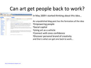 Can art get people back to work? In May 2009 I started thinking about this idea...  An unpublished blog post has the formation of the idea Empowering people Social capital Using art as a vehicle Connect with ones confidence  Discover personal brand of creativity  and that is what can get one back to work... http://creativedynamic.blogspot.com/   