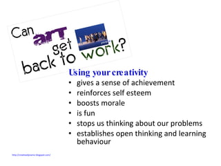 Using your creativity  gives a sense of achievement reinforces self esteem boosts morale is fun stops us thinking about our problems establishes open thinking and learning behaviour http://creativedynamic.blogspot.com/   