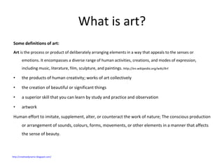 What is art? Some definitions of art: Art  is the process or product of deliberately arranging elements in a way that appeals to the senses or emotions. It encompasses a diverse range of human activities, creations, and modes of expression, including music, literature, film, sculpture, and paintings.  http://en.wikipedia.org/wiki/Art the products of human creativity; works of art collectively the creation of beautiful or significant things  a superior skill that you can learn by study and practice and observation artwork Human effort to imitate, supplement, alter, or counteract the work of nature; The conscious production or arrangement of sounds, colours, forms, movements, or other elements in a manner that affects the sense of beauty. http://creativedynamic.blogspot.com/   