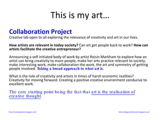 This is my art… Collaboration Project Creative lab open to all exploring the relevance of creativity and art in our lives. How artists are relevant in today society?  Can art get people back to work?  How can artists facilitate the creative entrepreneur? Announcing a self initiated body of work by artist Roisin Markham to explore how an artist can bring creativity to more people, make her arts practice relevant to society, make interesting work, make collaboration the work, the art and symmetry of getting people involved.  Taking a broad approach to what art is. What is the role of creativity and artists in times of harsh economic realities? Creativity for moving forward. Creating a positive creative environment conducive to excellent work. The core starting point being the fact that  art is the realisation of creative thought .  http://creativedynamic.blogspot.com/   http://ballygarrettartstudio.blogspot.com/   