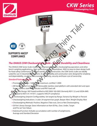 The OHAUS CKW Checkweighing Scale—Speed, Durability and Cleanliness
The OHAUS CKW Series Scale models are engineered for static checkweighing operations and other
bench weighing applications—from general purpose to washdown. With its easy-to-clean design built
for food safety conformance and rigid stainless steel construction, the CKW Series scales are ideally 	
suited for use in industrial environments. Its configurability and construction were designed for simplicity
and dependability, resulting in increased productivity, security and lower cost of ownership.
Standard Features Include:
• Precision Resolution: 1:6000-7500 maximum, certified 1:3000
• All Stainless Steel Construction: Removable stainless steel platform with extended skirt and open
frame, stainless steel IP66 indicator and IP67 load cell
• Food Safe Design: NSF listed/certified to NSF/ANSI 169-2005 (formerly NSF C-2) and USDA-AMS
accepted to NSF/3-A 14159-1; supports HACCP compliance
• Checkweighing Setpoint Configurability: Set targets by Range, Variance by Weight or Percent
• Checkweighing Indications: 3-color 24-segment bar graph, Beeper Alert, Weight Display Alert
• Checkweighing Methods: Positive, Negative (Take-out), Zero or Net Checkweighing
• 20 Part Library Storage: Store information on Item ID No., Over, Under, Target
and Pre-set Tare Values
• Statistical Function: Includes accumulation with number of weighments,
Average and Standard Deviation
CKW Series
Checkweighing Scale
SUPPORTS HACCP
COMPLIANCE
cân
điện
tử
Trường
Thịnh
Tiến
w
w
w
.candientu.vn
 