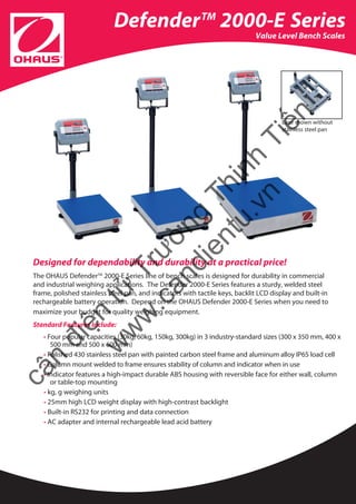 Value Level Bench Scales
DefenderTM
2000-E Series
Designed for dependability and durability at a practical price!
The OHAUS DefenderTM
2000-E Series line of bench scales is designed for durability in commercial
and industrial weighing applications. The Defender 2000-E Series features a sturdy, welded steel
frame, polished stainless steel pan, and indicators with tactile keys, backlit LCD display and built-in
rechargeable battery operation. Depend on the OHAUS Defender 2000-E Series when you need to
maximize your budget for quality weighing equipment.
Standard Features Include:
• Four popular capacities (30kg, 60kg, 150kg, 300kg) in 3 industry-standard sizes (300 x 350 mm, 400 x
500 mm and 500 x 600 mm)
• Polished 430 stainless steel pan with painted carbon steel frame and aluminum alloy IP65 load cell
• Column mount welded to frame ensures stability of column and indicator when in use
• Indicator features a high-impact durable ABS housing with reversible face for either wall, column 	
or table-top mounting
• kg, g weighing units
• 25mm high LCD weight display with high-contrast backlight
• Built-in RS232 for printing and data connection
• AC adapter and internal rechargeable lead acid battery
Base shown without
stainless steel pan
cân
điện
tử
Trường
Thịnh
Tiến
w
w
w
.candientu.vn
 