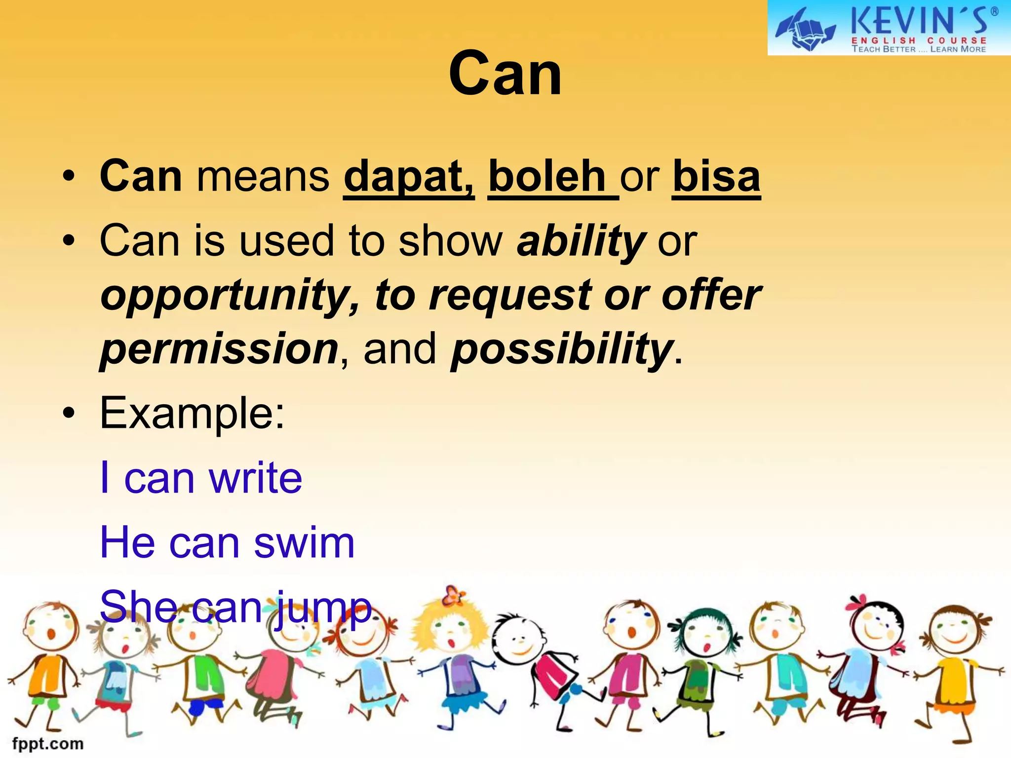 Can
• Can means dapat, boleh or bisa
• Can is used to show ability or
opportunity, to request or offer
permission, and possibility.
• Example:
I can write
He can swim
She can jump