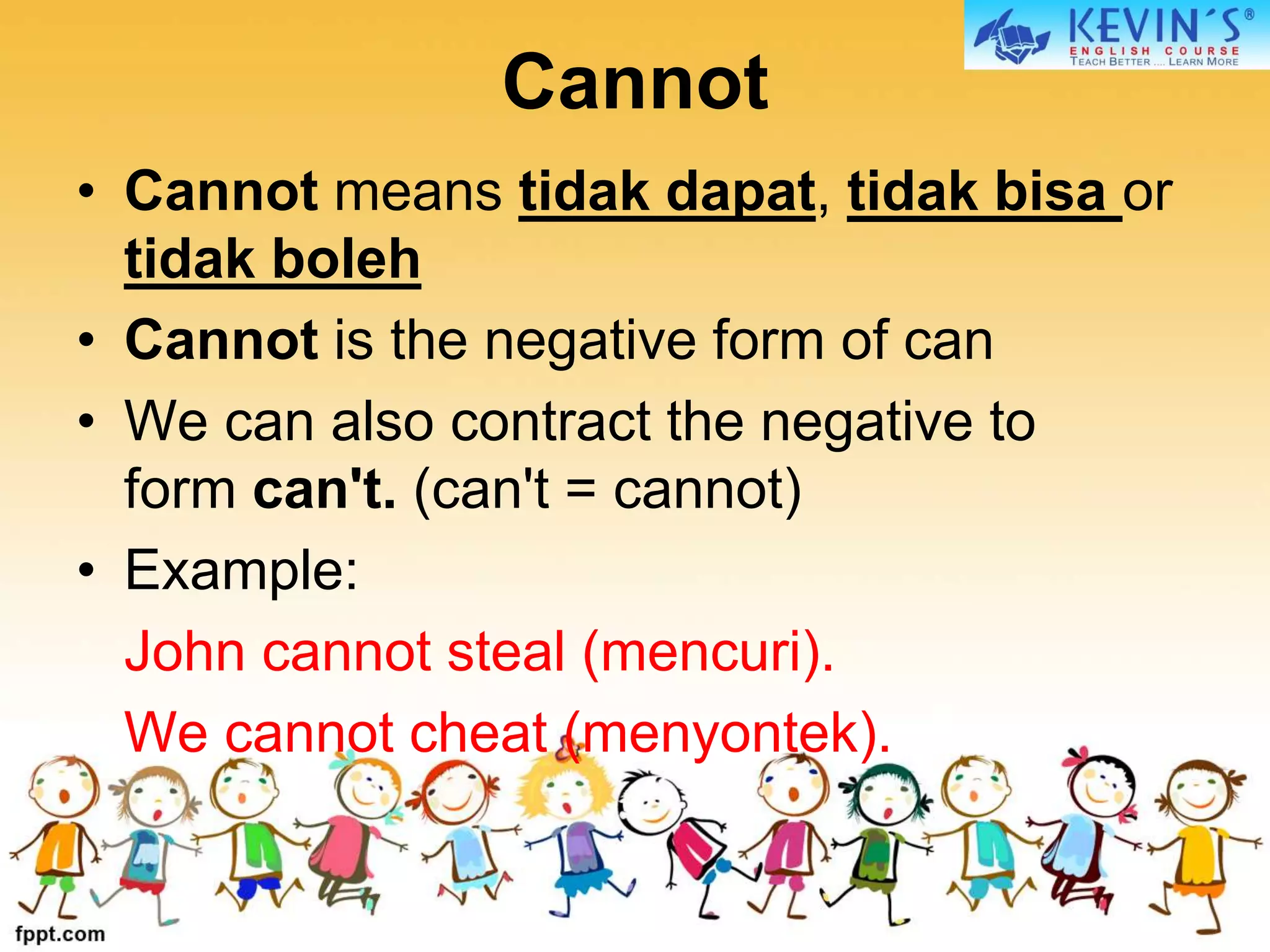 Cannot
• Cannot means tidak dapat, tidak bisa or
tidak boleh
• Cannot is the negative form of can
• We can also contract the negative to
form can't. (can't = cannot)
• Example:
John cannot steal (mencuri).
We cannot cheat (menyontek).