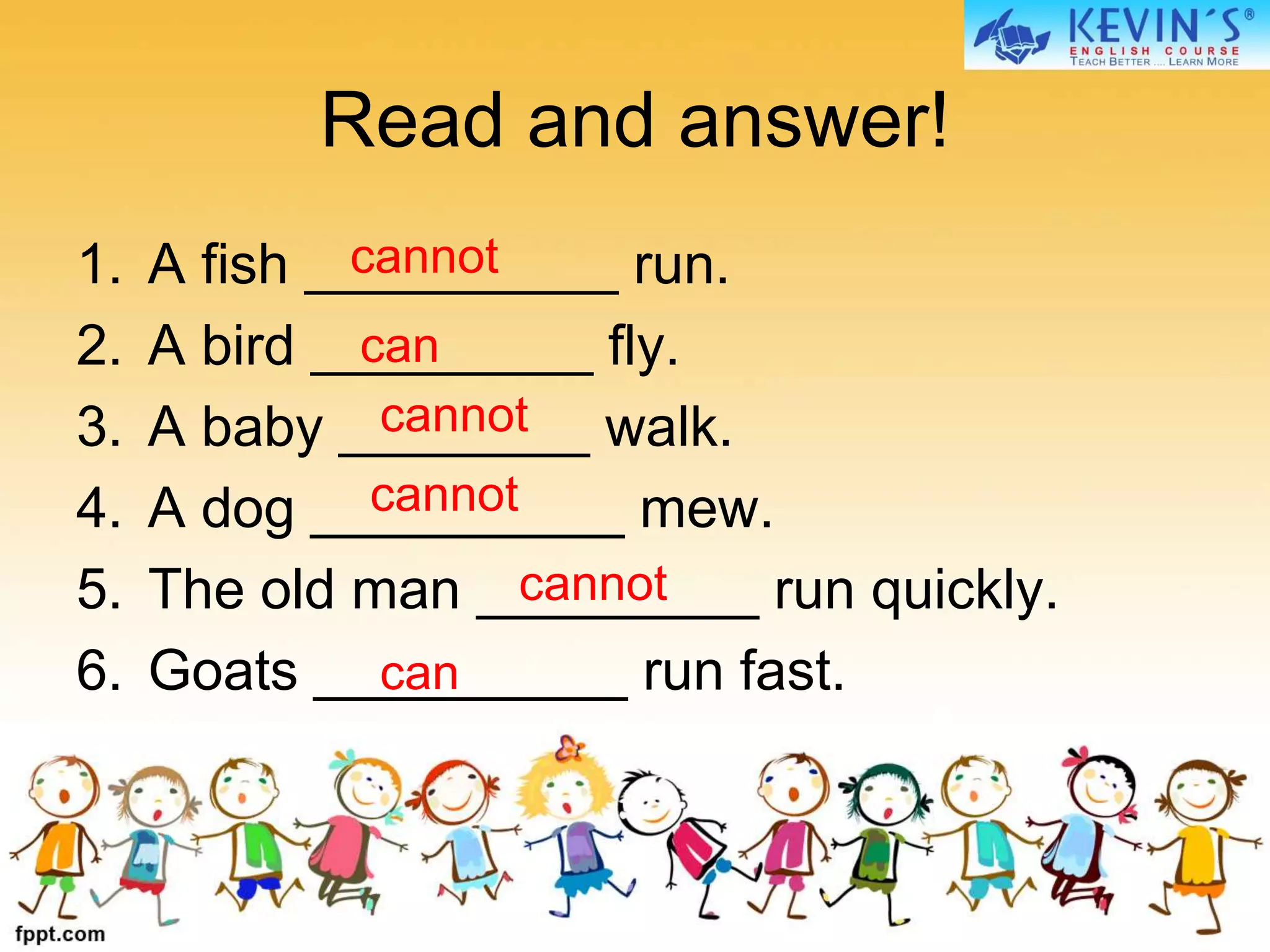 Read and answer!
1. A fish __________ run.
2. A bird _________ fly.
3. A baby ________ walk.
4. A dog __________ mew.
5. The old man _________ run quickly.
6. Goats __________ run fast.
cannot
cannot
cannot
cannot
can
can
