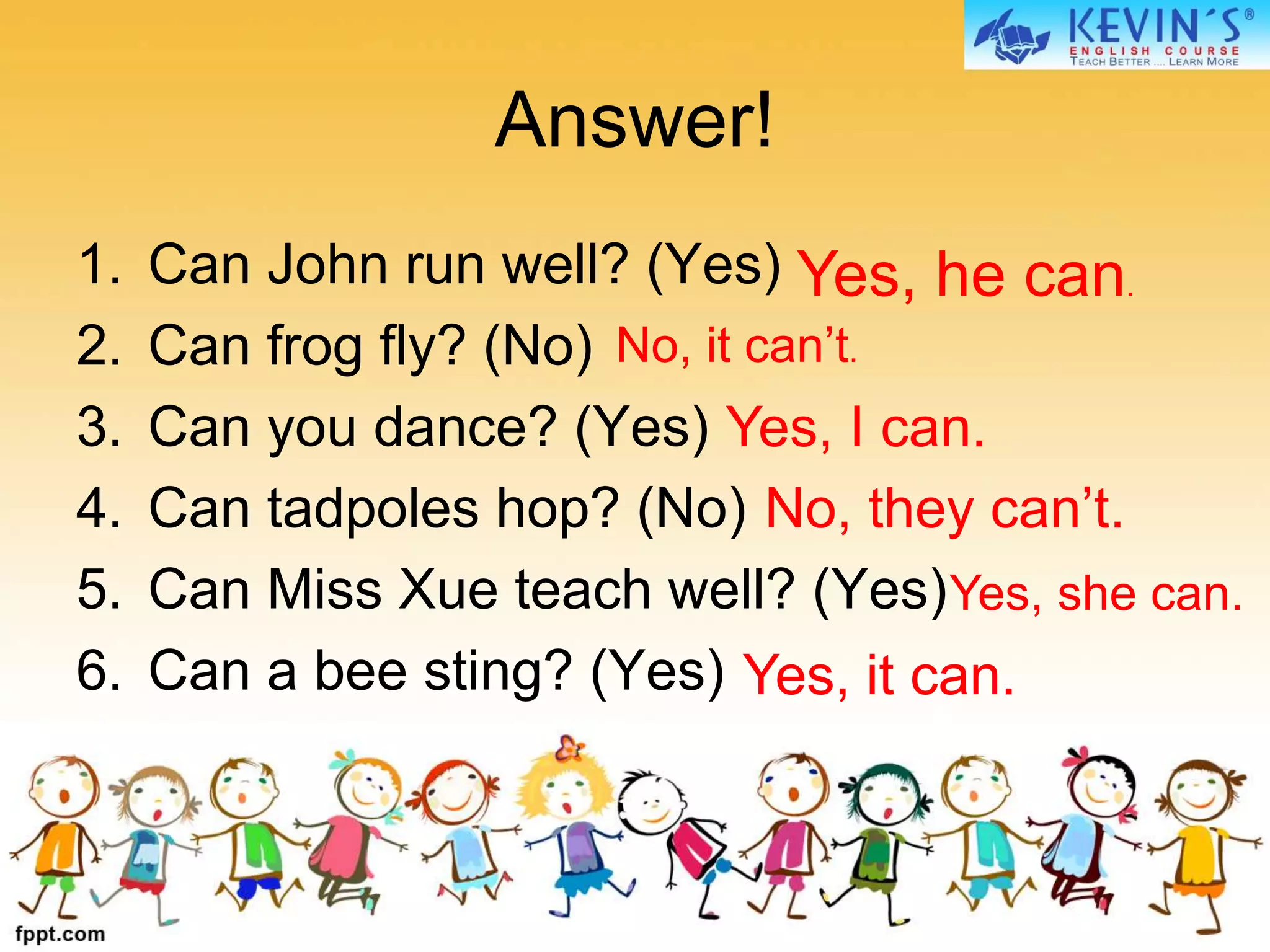 Answer!
1. Can John run well? (Yes)
2. Can frog fly? (No)
3. Can you dance? (Yes)
4. Can tadpoles hop? (No)
5. Can Miss Xue teach well? (Yes)
6. Can a bee sting? (Yes)
Yes, he can.
No, it can’t.
Yes, I can.
No, they can’t.
Yes, she can.
Yes, it can.