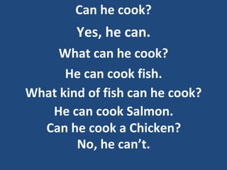 Can he cook?
Yes, he can.
What can he cook?
He can cook fish.
What kind of fish can he cook?
He can cook Salmon.
Can he cook a Chicken?
No, he can’t.
 