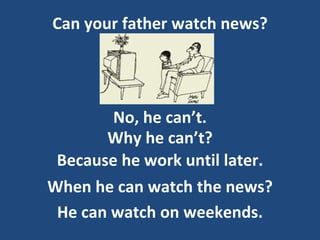 Can your father watch news?
No, he can’t.
Because he work until later.
Why he can’t?
When he can watch the news?
He can watch on weekends.
 