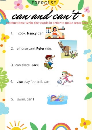 can and can't
EXERCISE
Instructions: Write the words in order to make sentences
cook. Nancy Can
1.
cook she can
1.
2. a horse can't Peter ride.
3. can skate. Jack
4. Lisa play football. can
5. swim. can I
 