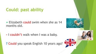 Could: past ability
+ Elizabeth could swim when she as 14
months old.
- I couldn’t walk when I was a baby.
? Could you speak English 10 years ago?
 