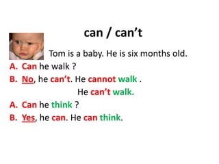 can / can’t
Tom is a baby. He is six months old.
A. Can he walk ?
B. No, he can’t. He cannot walk .
He can’t walk.
A. Can he think ?
B. Yes, he can. He can think.
 
