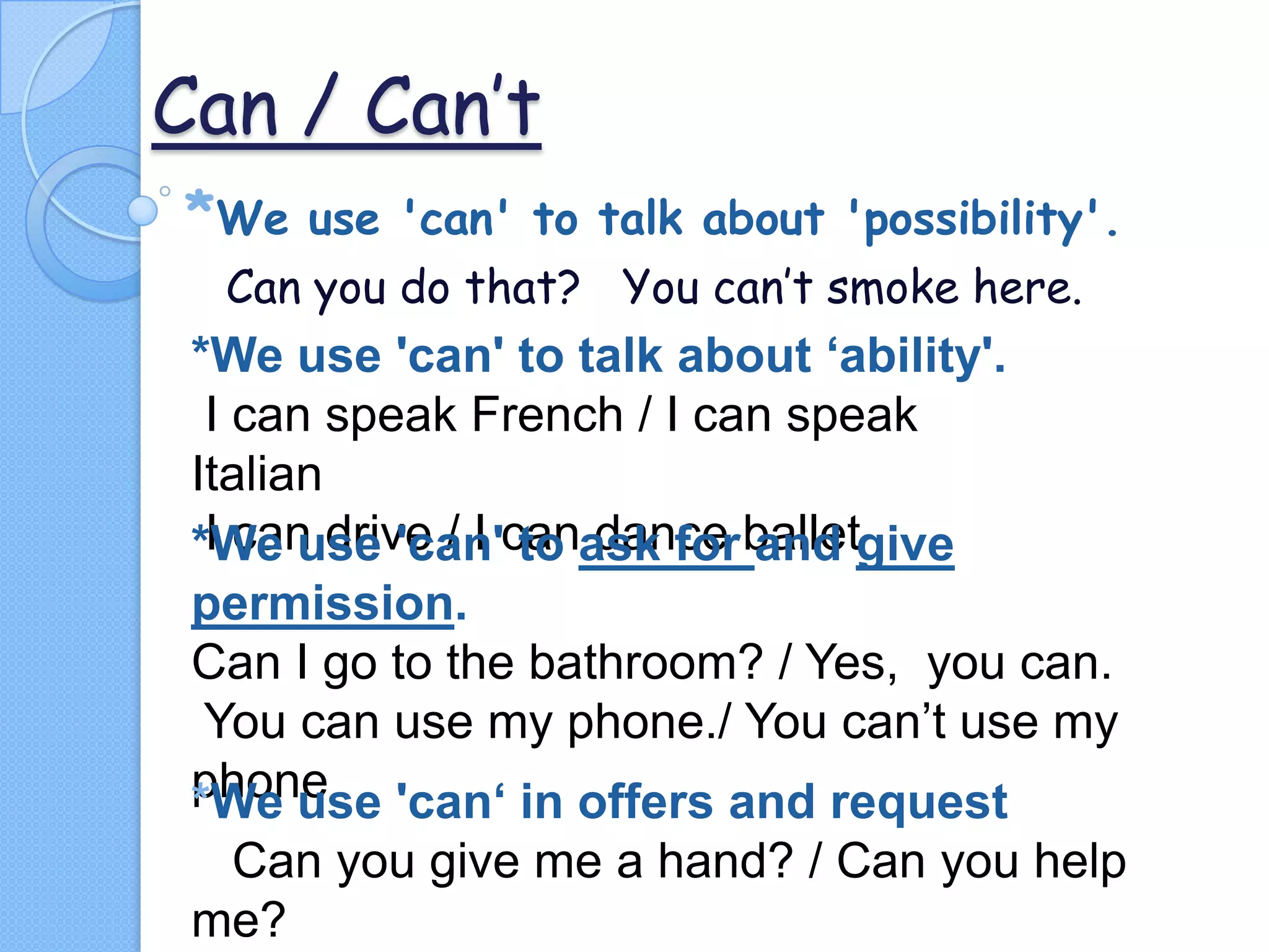 Can / Can’t
*We

use 'can' to talk about 'possibility'.
Can you do that? You can’t smoke here.

*We use 'can' to talk about ‘ability'.
I can speak French / I can speak
Italian
I can drive / I to dance and
*We use 'can'canask for balletgive
permission.
Can I go to the bathroom? / Yes, you can.
You can use my phone./ You can’t use my
phone 'can‘ in offers and request
*We use
Can you give me a hand? / Can you help
me?

 