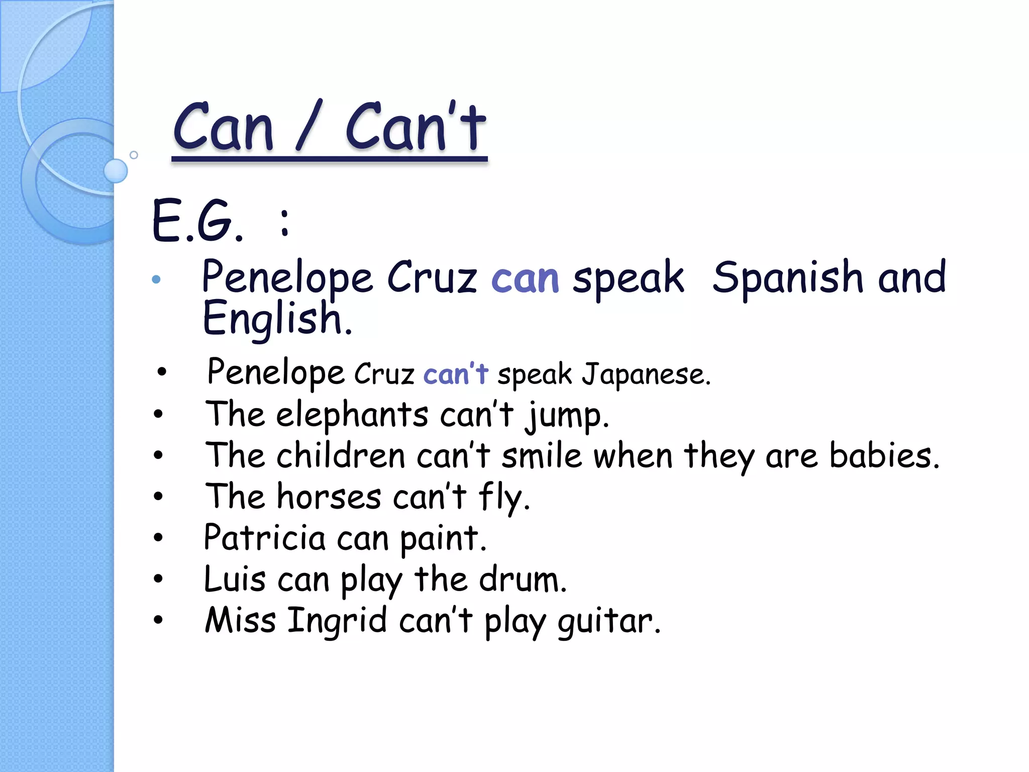 Can / Can’t
E.G. :
•

Penelope Cruz can speak Spanish and
English.

•
•
•
•
•
•
•

Penelope Cruz can’t speak Japanese.
The elephants can’t jump.
The children can’t smile when they are babies.
The horses can’t fly.
Patricia can paint.
Luis can play the drum.
Miss Ingrid can’t play guitar.

 