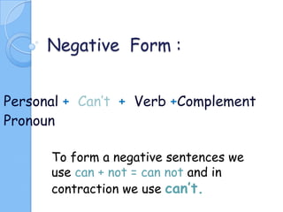 Negative Form :
Personal + Can’t + Verb +Complement
Pronoun
To form a negative sentences we
use can + not = can not and in
contraction we use can’t.

 