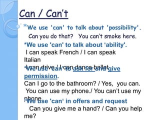 Can / Can’t
*We

use 'can' to talk about 'possibility'.
Can you do that? You can’t smoke here.

*We use 'can' to talk about ‘ability'.
I can speak French / I can speak
Italian
I can drive / I to dance and
*We use 'can'canask for balletgive
permission.
Can I go to the bathroom? / Yes, you can.
You can use my phone./ You can’t use my
phone 'can‘ in offers and request
*We use
Can you give me a hand? / Can you help
me?

 